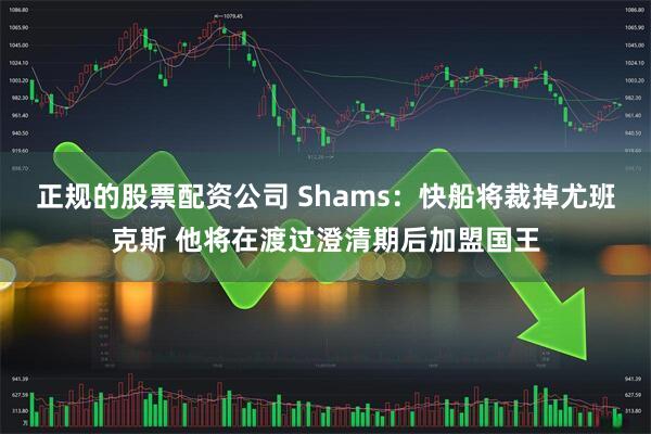 正规的股票配资公司 Shams：快船将裁掉尤班克斯 他将在渡过澄清期后加盟国王