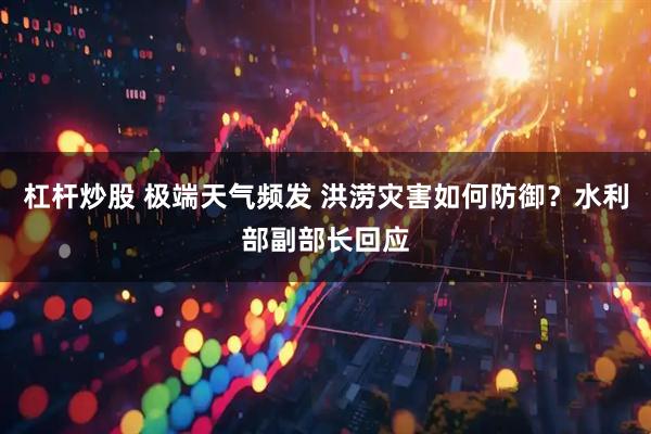 杠杆炒股 极端天气频发 洪涝灾害如何防御？水利部副部长回应