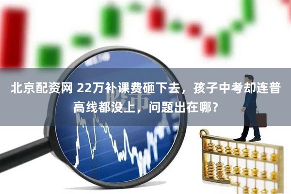 北京配资网 22万补课费砸下去，孩子中考却连普高线都没上，问题出在哪？