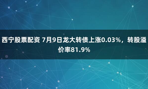 西宁股票配资 7月9日龙大转债上涨0.03%，转股溢价率81.9%