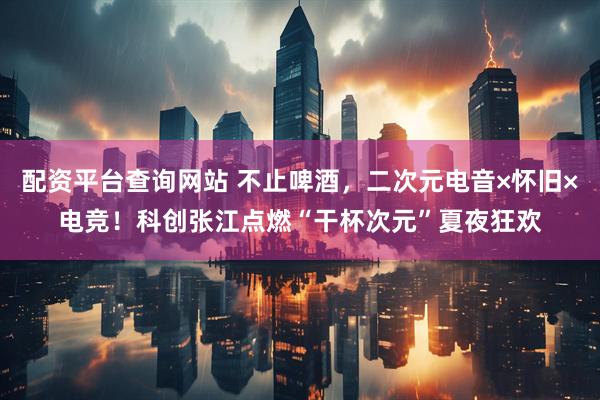 配资平台查询网站 不止啤酒，二次元电音×怀旧×电竞！科创张江点燃“干杯次元”夏夜狂欢