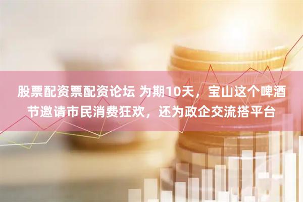 股票配资票配资论坛 为期10天，宝山这个啤酒节邀请市民消费狂欢，还为政企交流搭平台