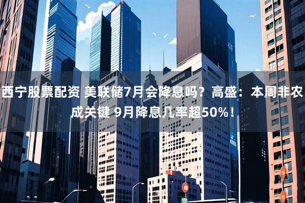 西宁股票配资 美联储7月会降息吗？高盛：本周非农成关键 9月降息几率超50%！