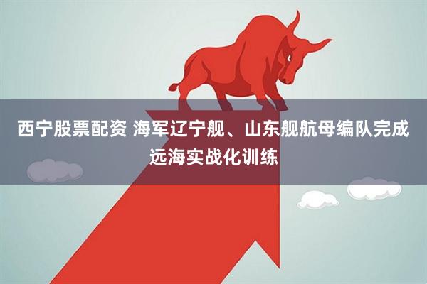 西宁股票配资 海军辽宁舰、山东舰航母编队完成远海实战化训练