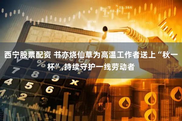 西宁股票配资 书亦烧仙草为高温工作者送上“秋一杯”,持续守护一线劳动者