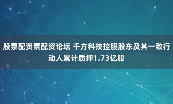 股票配资票配资论坛 千方科技控股股东及其一致行动人累计质押1.73亿股