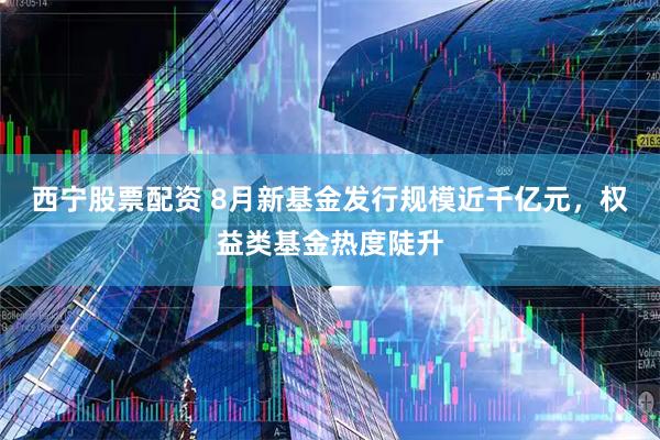 西宁股票配资 8月新基金发行规模近千亿元，权益类基金热度陡升
