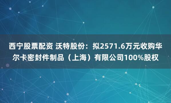 西宁股票配资 沃特股份：拟2571.6万元收购华尔卡密封件制品（上海）有限公司100%股权