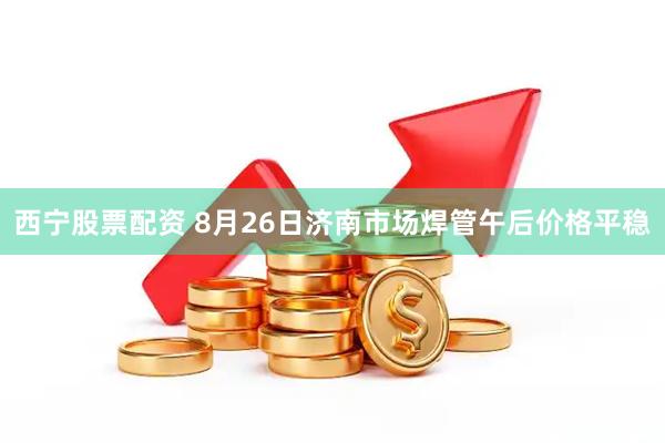 西宁股票配资 8月26日济南市场焊管午后价格平稳