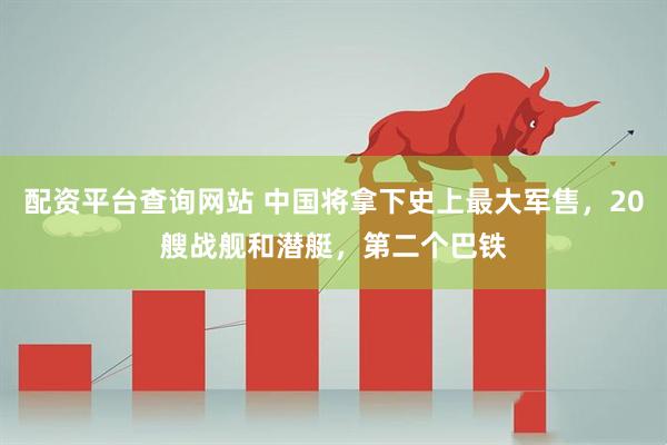 配资平台查询网站 中国将拿下史上最大军售，20艘战舰和潜艇，第二个巴铁