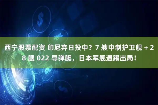 西宁股票配资 印尼弃日投中？7 艘中制护卫舰 + 28 艘 022 导弹艇，日本军舰遭踢出局！