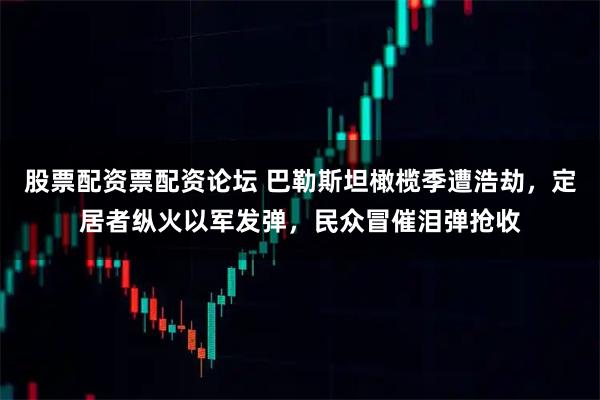 股票配资票配资论坛 巴勒斯坦橄榄季遭浩劫，定居者纵火以军发弹，民众冒催泪弹抢收
