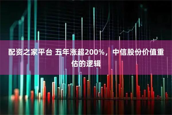 配资之家平台 五年涨超200%，中信股份价值重估的逻辑