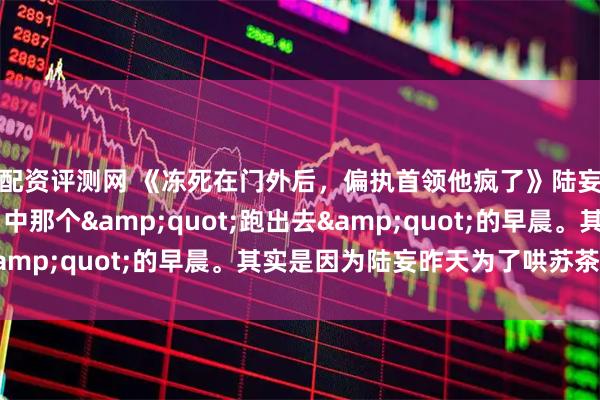 配资评测网 《冻死在门外后，偏执首领他疯了》陆妄沈星遥苏茶 陆延口中那个"跑出去"的早晨。其实是因为陆妄昨天为了哄苏茶开心