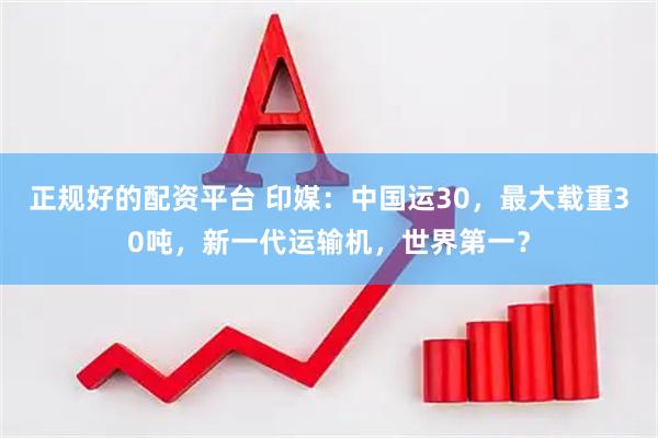 正规好的配资平台 印媒：中国运30，最大载重30吨，新一代运输机，世界第一？