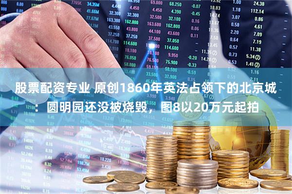 股票配资专业 原创1860年英法占领下的北京城：圆明园还没被烧毁，图8以20万元起拍