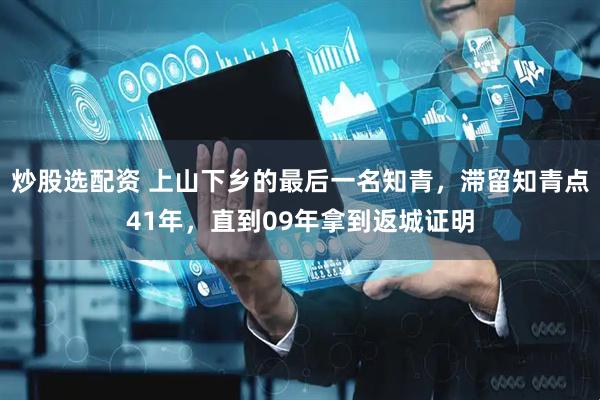 炒股选配资 上山下乡的最后一名知青，滞留知青点41年，直到09年拿到返城证明