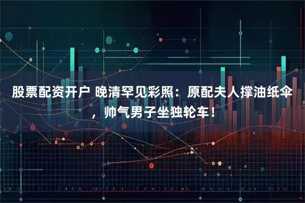 股票配资开户 晚清罕见彩照：原配夫人撑油纸伞，帅气男子坐独轮车！