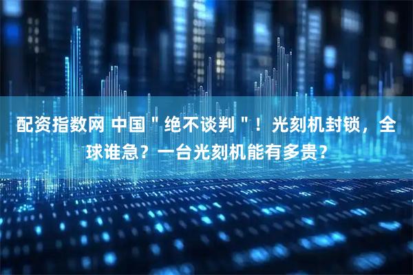 配资指数网 中国＂绝不谈判＂！光刻机封锁，全球谁急？一台光刻机能有多贵？