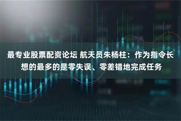 最专业股票配资论坛 航天员朱杨柱：作为指令长 想的最多的是零失误、零差错地完成任务